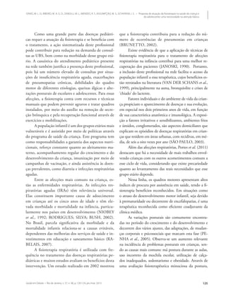 Saúde em Debate • Rio de Janeiro, v. 37, n. 96, p. 120-129, jan./mar. 2013 125
DAVID, M. L. O.; RIBEIRO, M. A. G. O.; ZANOLLI, M. L.; MENDES, R. T.; ASSUMPÇÃO, M. S.; SCHIVINSKI, I. S. • Proposta de atuação da fisioterapia na saúde da criança e
do adolescente: uma necessidade na atenção básica
Como uma grande parte das doenças pediátri-
cas requer a atuação da fisioterapia e se beneficia com
o tratamento, a ação sistematizada deste profissional
pode contribuir para redução na demanda de consul-
tas as UBS, bem como na morbidade desse grupo etá-
rio. A casuística do atendimento pediátrico presente
na rede também justifica a presença deste profissional,
pois há um número elevado de consultas por situa-
ções de insuficiência respiratória aguda, exacerbações
de pneumopatias crônicas, debilidades do quadro
motor de diferentes etiologias, queixas álgicas e alte-
rações posturais de escolares e adolescentes. Para essas
afecções, a fisioterapia conta com recursos e técnicas
manuais que podem prevenir agravos e tratar quadros
instalados, por meio do auxílio na remoção de secre-
ção brônquica e pela recuperação funcional através de
exercícios e mobilizações.
A população infantil é um dos grupos etários mais
vulneráveis e é assistido por meio de políticas através
do programa de saúde da criança. Este programa tem
como responsabilidades a garantia dos aspectos nutri-
cionais, reforço constante quanto ao aleitamento ma-
terno, acompanhamento regular do crescimento e do
desenvolvimento da criança, imunização por meio de
campanhas de vacinação, e ainda assistência às doen-
ças prevalentes, como diarreia e infecções respiratórias
agudas.
Entre as afecções mais comuns na criança, es-
tão as enfermidades respiratórias. As infecções res-
piratórias agudas (IRAs) têm relevância universal.
Elas constituem importante causa de adoecimento
em crianças até os cinco anos de idade e têm ele-
vada morbidade e mortalidade na infância, particu-
larmente nos países em desenvolvimento (NIOBEY
et al., 1992; RODRIGUES; SILVA; BUSH, 2002).
No Brasil, parcela significativa da morbidade e da
mortalidade infantis relaciona-se a causas evitáveis,
dependentes das melhorias dos serviços de saúde e in-
vestimentos em educação e saneamento básico (RA-
BELAIS, 2007).
A fisioterapia respiratória é utilizada com fre-
quência no tratamento das doenças respiratórias pe-
diátricas e muitos estudos avaliam os benefícios desta
intervenção. Um estudo realizado em 2002 mostrou
que a fisioterapia contribuiu para a redução do nú-
mero de ocorrências de pneumonias em crianças
(BRUNETTO, 2002).
Existe evidência de que a aplicação de técnicas de
fisioterapia respiratória para o tratamento de afecções
respiratórias na infância contribui para uma melhor re-
cuperação dos pacientes (JANOSKI, 1990). Portanto,
a inclusão deste profissional na rede facilita o acesso da
população infantil a essa terapêutica, cujos benefícios es-
tão retratados na literatura (VAN DER SCHANS et al.,
1999), principalmente na asma, bronquiolite e crises de
‘chiado’ do lactente.
Fatores individuais e do ambiente de vida da crian-
ça propiciam o aparecimento de doenças e sua evolução,
em especial nos dois primeiros anos de vida, em função
de sua característica anatômica e imunológica. A exposi-
ção a fatores irritativos e sensibilizantes, ambientes frios
e úmidos, conglomerados, são aspectos domiciliares que
explicam os episódios de doenças respiratórias em crian-
ças que residem em áreas urbanas, com recidivas, em mé-
dia, de seis a oito vezes por ano (SÃO PAULO, 2003).
Além das afecções respiratórias, Portes et al. (2011)
destacam que há a necessidade de mais trabalhos envol-
vendo crianças com os outros acometimentos comuns a
esse ciclo de vida, considerando que existe precariedade
quanto ao levantamento das reais necessidades que esse
grupo etário depende.
Nessa linha, os quadros motores apresentam altos
índices de procura por assistência em saúde, tendo a fi-
sioterapia benefícios reconhecidos. Em situações como
o atraso do desenvolvimento motor infantil, seja devido
à prematuridade ou decorrente de encefalopatias, é uma
terapêutica reconhecida como eficiente coadjuvante da
clínica médica.
As variações posturais são comumente encontra-
das no período do crescimento e do desenvolvimento e
decorrem dos vários ajustes, das adaptações, de mudan-
ças corporais e psicossociais que marcam esta fase (PE-
NHA et al., 2005). Observa-se um aumento relevante
na incidência de problemas posturais em crianças, sen-
do as causas mais comuns: má postura durante as aulas,
uso incorreto da mochila escolar, utilização de calça-
dos inadequados, sedentarismo e obesidade. Através de
uma avaliação fisioterapêutica minuciosa da postura,
 