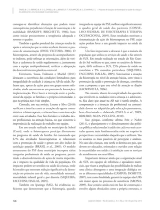Saúde em Debate • Rio de Janeiro, v. 37, n. 96, p. 120-129, jan./mar. 2013126
DAVID, M. L. O.; RIBEIRO, M. A. G. O.; ZANOLLI, M. L.; MENDES, R. T.; ASSUMPÇÃO, M. S.; SCHIVINSKI, I. S. • Proposta de atuação da fisioterapia na saúde da criança e
do adolescente: uma necessidade na atenção básica
consegue-se identificar alterações que podem trazer
consequências prejudiciais à função de sustentação e de
mobilidade (BANKOFF; BRIGHETTI, 1986), bem
como iniciar precocemente a terapêutica adequada e
reverter o quadro.
Também o ganho ponderal das crianças resulta de
apoio e orientação que as mães recebem durante o pro-
cesso de amamentação (ONIS; VICTORA, 2004). O
fisioterapeuta, através da proposta do acompanhamen-
to indireto, pode reforçar as orientações, além de veri-
ficar a caderneta de saúde regularmente e, juntamente
com a equipe multiprofissional, verificar a adequação
do desenvolvimento pôndero-estatural.
Entretanto, Sousa, Erdmann e Mochel (2011)
destacam a ocorrência das condições limitadoras para
integralidade do cuidado à criança na AB da saúde. Re-
latam que, apesar de ações para esse grupo serem enfa-
tizadas, ainda encontram-se em processo de formação e
implementação. Deve haver a interação entre o profis-
sional da equipe, as famílias e a própria comunidade, o
que na prática não é tão simples.
Contudo, em sua revisão, Loures e Silva (2010)
verificam a interface entre as atuações do agente comu-
nitário e o fisioterapeuta, e relatam haver uma interação
entre suas atividades. Esse fato fortalece o trabalho des-
ses profissionais na atenção básica, no que concerne à
importância da realização do trabalho em equipe.
Em um estudo realizado no município de Sobral
(Ceará), onde o fisioterapeuta participa diretamente
no programa de saúde da família, foi constatado que
67% das atividades fisioterapêuticas se relacionam
com a promoção de saúde e geram um alto índice de
satisfação popular (BRASIL et al., 2005). O modelo
estruturante do PSF deste município incorpora várias
categorias profissionais de saúde ao programa, permi-
tindo o desenvolvimento de ações de muita importân-
cia e impacto na qualidade de vida da população. Os
impactos podem ser sentidos na saúde da criança, onde
há estudos que mostram redução significativa da desnu-
trição no primeiro ano de vida, mortalidade neonatal,
mortalidade infantil geral e por diarreia (SIQUEIRA;
FACCHINI; HALLAL, 2005).
Também em Ipatinga (MG), há evidências su-
ficientes que demonstram que a fisioterapia, quando
integrada na equipe do PSF, melhora significativamente
o quadro geral de saúde dos pacientes (CONSE-
LHO FEDERAL DE FISIOTERAPIA E TERAPIA
OCUPACIONAL, 2005). Estes resultados motivam a
sistematização da ação do fisioterapeuta no PSF, cujas
ações podem levar a um grande impacto na saúde da
criança.
Um fato importante a destacar é que a maioria da
população que utiliza os serviços de saúde o faz através
do SUS. Em estudo realizado no estado do Rio Gran-
de do Sul verificou-se que, entre os usuários de fisiote-
rapia, 66% utilizam o SUS, 25% planos de saúde ou
convênios e 9% consultas particulares (SIQUEIRA;
FACCHINI; HALLAL, 2005). Sistematizar a atuação
da fisioterapia no nível de atenção básica, com vistas à
promoção da saúde e prevenção de doenças, corrobora
com a proposta a que este nível de atenção se dispõe
(GIOVANELLA, 2006).
No entanto, diante da complexidade das questões
que envolvem os cuidados com a criança e o adolescen-
te, fica claro que atuar na AB não é tarefa simples. A
compreensão e a inserção do profissional na comuni-
dade devem ser adquiridas pela educação permanente,
bem direcionada e elaborada (PAULA et al., 2009;
RIBEIRO; SILVA; PUCCINI, 2010).
Isso porque, conforme afirma Fréz e Nobre
(2011), o planejamento e o direcionamento das políti-
cas públicas relacionadas à saúde são cada vez mais acer-
tadas quanto mais fundamentadas estão no respeito às
perspectivas e necessidades daqueles que a utilizam. São
os usuários os mais passíveis de percepção e análises.
No caso das crianças, esta tarefa se destina aos pais, que
devem ser educados, orientados e ouvidos com relação
às necessidades em saúde e à satisfação com os serviços
de atendimento aos seus filhos.
Importante destacar ainda que a organização atual
do SUS, em equipes de referência e apoiadores matri-
ciais, que visam a ampliação das possibilidades de realizar
uma clínica abrangente e uma integração dialógica en-
tre as diferentes especialidades (CAMPOS; DOMITTI,
2007), tem como finalidade garantir às equipes das UBS
um maior apoio no processo de assistência (ARONA,
2009). Esse cenário ainda está em fase de construção e
envolve alguns obstáculos como a própria estrutura, o
 