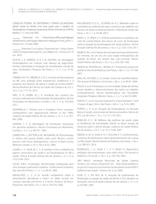 Saúde em Debate • Rio de Janeiro, v. 37, n. 96, p. 120-129, jan./mar. 2013128
DAVID, M. L. O.; RIBEIRO, M. A. G. O.; ZANOLLI, M. L.; MENDES, R. T.; ASSUMPÇÃO, M. S.; SCHIVINSKI, I. S. • Proposta de atuação da fisioterapia na saúde da criança e
do adolescente: uma necessidade na atenção básica
CONSELHO FEDERAL DE FISIOTERAPIA E TERAPIA OCUPACIONAL
(Brasil). Saúde da Família: uma nova opção para o trabalho do
fisioterapeuta e terapeuta ocupacional. Revista trimestral do COFFITO,
Brasília, v. 7, n. 24, p. 6-8, 2005.
______. Disponível em: <http://www.coffito.org.br/#[page]
showDynamic.php?page=6&section=6&pagina=fisio_defin.>.
Acesso em: 15 maio 2008.
______. Diretrizes Curriculares. Disponível em: <http://www.
crefito10.org.br/open.php?id _ses=4&pk=22>. Acesso em 10
jun. 2010.
FELÍCIO, L. R.; BARROS, A. R. S. B.; VOLPON, J.B. Abordagem
fisioterapêutica em crianças com doença de Legg-Calvé-
Perthes submetidas à instalação do artrodistrator: estudo de
caso. Fisioterapia e Pesquisa, São Paulo, v. 11, n. 1, p. 37-42,
2005.
FORMIGA, N. F. B. ; RIBEIRO, K. S. Q. S. Inserção do fisioterapeuta
na AB: uma analogia entre experiências acadêmicas e a
proposta dos Núcleos de Apoio à Saúde da Família (NASF).
Revista Brasileira de Ciências da Saúde, São Caetano do Sul, v.
16, n. 2, p. 113-122, 2012.
FRÉZ, A. R.; NOBRE, M. I. R. Satisfação dos usuários dos
serviços ambulatoriais de fisioterapia da rede pública. Revista
Fisioterapia em Movimento, Curitiba, v. 24, n. 3, p. 419-428,
2011.
GIOVANELLA, L. Primary care in European Union countries:
configurations and organizational reforms in the 1990s.
Cadernos de Saúde Pública, Rio de Janeiro, v. 22, n. 5, p. 951-
963, 2006.
JANOSKI, J. C. B. Abordagem da fisioterapia respiratória
em paciente pediátrico. Revista Fisioterapia em Movimento,
Curitiba, v. 3, n. 1, p. 89-101, 1990.
LANNEFORS, L.; BUTTON, B. M.; MCILWAINE, M. Physiotherapy
in infants and young children with cystic fibrosis: current
practice and future developments. Journal of Royal Society
Medicine, London, v. 97, n. 44, p. 8-25, 2004.
LOURES, L. F.; SILVA, M. C. S. A interface entre o trabalho do
agente comunitário de saúde e do fisioterapeuta na AB à
saúde. Ciência & Saúde Coletiva, Rio de Janeiro, v. 5, n. 4, p.
2155-2164, 2010.
LUCAS, R.W.C. Fisioterapia: denominação inadequada para
uma atuação profissional moderna. Conhecimento Interativo,
São José dos Pinhais, v. 1, n. 1, p. 89-97, 2005.
MAGALHÃES, L. C. et al. Estudo comparativo sobre o
desempenho perceptual e motor na idade escolar em
crianças nascidas pré-termo e a termo. Arquivos de Neuro-
Psiquiatria, São Paulo, v. 61, n. 2A, p. 250-255, 2003.
NASCIMENTO, D. D. G. ; OLIVEIRA, M. A. C. Reflexões sobre as
competências profissionais para o processo de trabalho nos
Núcleos de Apoio à Saúde da Família. O Mundo da Saúde, São
Paulo, v. 34, v. 1, p. 92-96, 2010.
NAVES, C. R.; BRICK, V. S. Análise quantitativa e qualitativa do
nível de conhecimento dos alunos do curso de fisioterapia
sobre a atuação do fisioterapeuta em saúde pública. Ciência
& Saúde Coletiva, Rio de Janeiro, v. 16, n. 1, p. 1525-1534, 2011.
NIOBEY, F. M. L. etal. Fatores de risco para morte por pneumonia
em menores de um ano em uma região metropolitana do
sudeste do Brasil: um estudo tipo caso-controle. Revista
Saúde Pública, São Paulo, v. 23, n. 4, p. 229-238, 1992.
OKADA, M.; TEIXEIRA, M. J.; MIYAGI, K. T. Tratamento da dor em
pediatria. Revista de Medicina, São Paulo, v. 80, n. 1, p. 157-169,
2001.
ONIS, M.; VICTORA, C. G. Growth charts for breastfed babies.
The Journal of Pediatrics, Cincinnati, v. 80, n. 2, p. 85-87, 2004.
PAULA, R. et al. Fisioterapia na comunidade: Saúde da Família,
novos desafios e desenvolvimento das ações no trabalho
multiprofissional. Revista Multidisciplinar das Faculdades
Integradas Pitágoras, Montes Claros, v. 1, n. 7, p. 64-70, 2009.
PENHA, P. J. et al. Postural assessment of girls between 7 and
10 years of age. Clinics, São Paulo, v. 60, n. 1, p. 9-16, 2005.
PORTES, L. H. et al. Atuação do fisioterapeuta na Atenção
Básica à Saúde: uma revisão da literatura brasileira. Revista de
APS, Juiz de Fora, v. 14, v. 1, p. 111-119, 2011.
RABELAIS, D. C. M. Reflexos das políticas de saúde sobre
as tendências da mortalidade infantil no Brasil: revisão da
literatura sobre a última década. Cadernos de Saúde Pública,
Rio de Janeiro, v. 23, n. 7, p. 1511-1528, 2007.
RIBEIRO, A. M. R.; SILVA, R. R. F.; PUCCINI, R. F. Conhecimentos
e práticas de profissionais sobre desenvolvimento da criança
na AB à Saúde. Revista Paulista de Pediatria, São Paulo, v. 28, n.
2, p. 208-301, 2010.
RODRIGUES, J. C.; SILVA, F. L. V. F.; BUSH, A. Diagnóstico
etiológico das pneumonias: uma visão crítica. The Journal of
Pediatrics, Cincinnati, v. 78, n. 2, p. 229-140, 2002.
SÃO PAULO. Secretaria Municipal de Saúde. Caderno
temático da criança. Disponível em: http://ww2.prefeitura.
sp.gov.br//arquivos/secretarias/saude/publicacoes/0001/
CadernoCrianca.pdf.>. Acesso em: 3 jun 2009.
SILVA, D. J.; DA ROS, M. A. Inserção de profissionais de
fisioterapia na equipe de saúde da família e SUS: desafios na
formação. Ciência & Saúde Coletiva, Rio de Janeiro, v. 12. n. 6,
p. 673-681, 2007.
 