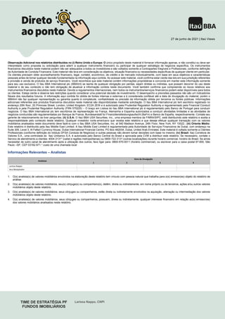 TIME DE ESTRATÉGIA PF
FUNDOS IMOBILIÁRIOS
Larissa Nappo, CNPI
27 de junho de 2021 | Itaú Views
Observação Adicional nos relatórios distribuídos no (i) Reino Unido e Europa: O único propósito deste material é fornecer informação apenas, e não constitui ou deve ser
interpretado como proposta ou solicitação para aderir a qualquer instrumento financeiro ou participar de qualquer estratégia de negócios específica. Os instrumentos
financeiros discutidos neste material podem não ser adequados a todos os investidores e são voltados somente a Contrapartes Elegíveis e Profissionais, conforme definição
da Autoridade de Conduta Financeira. Este material não leva em consideração os objetivos, situação financeira ou necessidades específicas de qualquer cliente em particular.
Os clientes precisam obter aconselhamento financeiro, legal, contábil, econômico, de crédito e de mercado individualmente, com base em seus objetivos e características
pessoais antes de tomar qualquer decisão fundamentada na informação aqui contida. Ao acessar este material, você confirma estar ciente das leis em sua jurisdição referentes
a provisão e venda de produtos de serviço financeiro. Você reconhece que este material contém informações proprietárias e concorda em manter esta informação somente
para seu uso exclusivo. O Itau BBA International plc (IBBAInt) se isenta de qualquer obrigação por perdas, sejam diretas ou indiretas, que possam decorrer do uso deste
material e de seu conteúdo e não tem obrigação de atualizar a informação contida neste documento. Você também confirma que compreende os riscos relativos aos
instrumentos financeiros discutidos neste material. Devido a regulamentos internacionais, nem todos os instrumentos/serviços financeiros podem estar disponíveis para todos
os clientes. Esteja ciente e observe tais restrições quando considerar uma potencial decisão de investimento. O desempenho e previsões passados não são um indicadores
fiáveis dos resultados futuros. A informação aqui contida foi obtida de fontes internas e externas e é considerada confiável até a data de divulgação do material, porém o
IBBAInt não faz qualquer representação ou garantia quanto à completude, confiabilidade ou precisão da informação obtida por terceiros ou fontes públicas. Informações
adicionais referentes aos produtos financeiros discutidos neste material são disponibilizadas mediante solicitação. O Itau BBA International plc tem escritório registrado no
endereço 20th floor, 20 Primrose Street, London, United Kingdom, EC2A 2EW e é autorizado pela Prudential Regulation Authority e regulamentado pela Financial Conduct
Authority e pela Prudential Regulation Authority (FRN 575225) – O braço em Lisboa do Itau BBA International plc é regulamentado pelo Banco de Portugal para conduzir
negócios. O Itau BBA International plc tem escritórios de representação na França, Alemanha e Espanha autorizados a conduzir atividades limitadas e as atividades de
negócios conduzidas são regulamentadas por Banque de France, Bundesanstalt fur Finanzdienstleistungsaufsicht (BaFin) e Banco de España, respectivamente. Contate seu
gerente de relacionamento se tiver perguntas; (ii) U.S.A: O Itaú BBA USA Securities, Inc., uma empresa membra da FINRA/SIPC, está distribuindo este relatório e aceita a
responsabilidade pelo conteúdo deste relatório. Qualquer investidor norte-americano que receba este relatório e que deseje efetuar qualquer transação com os valores
mobiliários analisados neste documento deve fazê-lo com o Itau BBA USA Securities, Inc. at 540 Madison Avenue, 24th Floor, New York, NY 10022.; (iii) Oriente Médio:
Este relatório é distribuído pela Itau Middle East Limited. A Itau Middle East Limited é regulamentada pela Autoridade de Serviços Financeiros de Dubai, com endereço na
Suite 305, Level 3, Al Fattan Currency House, Dubai International Financial Centre, PO Box 482034, Dubai, United Arab Emirates. Este material é voltado somente a Clientes
Profissionais (conforme definição do módulo DFSA Conduta de Negócios) e outras pessoas não devem tomar decisões com base no mesmo; (iv) Brasil: Itaú Corretora de
Valores S.A., uma controlada do Itaú Unibanco S.A. é autorizada pelo Banco Central do Brasil e aprovada pela CVM a distribuir este relatório. Se necessário, contate o
Servico de atendimento a clientes: 4004-3131* (caital e regiões metropolitanas) ou 0800-722-3131 (outras localizações) durante horário comercial, horário do Brasil. Se ainda
necessitar de outro canal de atendimento após a utilização dos outros, favo ligar para: 0800-570-0011 (horário commercial), ou escrever para a caixa postal 67.600, São
Paulo –SP, CEP 03162-971.* custo de uma chamada local
Informações Relevantes – Analistas
Analistas
Itens de Divulgação
1 2 3 4
Larissa Nappo
Ana Westphalen
1. O(s) analista(s) de valores mobiliários envolvidos na elaboração deste relatório tem vínculo com pessoa natural que trabalha para o(s) emissor(es) objeto do relatório de
análise.
2. O(s) analista(s) de valores mobiliários, seu(s) cônjuge(s) ou companheiro(s), detêm, direta ou indiretamente, em nome próprio ou de terceiros, ações e/ou outros valores
mobiliários objeto deste relatório.
3. O(s) analista(s) de valores mobiliários, seus cônjuges ou companheiros, estão direta ou indiretamente envolvidos na aquisição, alienação ou intermediação dos valores
mobiliários objeto deste relatório.
4. O(s) analista(s) de valores mobiliários, seus cônjuges ou companheiros, possuem, direta ou indiretamente, qualquer interesse financeiro em relação ao(s) emissor(es)
dos valores mobiliários analisados neste relatório.
 