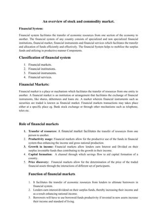 An overview of stock and commodity market.
Financial System:
Financial system facilitates the transfer of economic resources from one section of the economy to
another. The financial system of any country consists of specialized and non specialized financial
institutions, financial market, financial instruments and financial services which facilitates the transfer
and allocation of funds efficiently and effectively. The financial System helps to mobilize the surplus
funds and utilizing in productive manner Components.
Classification of financial system
1. Financial markets.
2. Financial institutions.
3. Financial instruments.
4. Financial services.
Financial Markets:
Financial market is a place or mechanism which facilitates the transfer of resources from one entity to
another. A financial market is an institution or arrangement that facilitates the exchange of financial
instruments, like shares, debentures and loans etc. A market wherein financial instruments such as
securities are traded is known as financial market. Financial markets transactions may takes place
either at a specific place eg. Bank stock exchange or through other mechanisms such as telephone,
telex etc.
Role of financial markets
1. Transfer of resources: A financial market facilitates the transfer of resources from one
person to another.
2. Productivity usage: Financial markets allow for the productive use of the funds in financial
system thus enhancing the income and gross national production.
3. Growth in income: Financial markets allow lenders earn Interest and Divided on their
surplus investable funds thus contributing to the growth in their income.
4. Capital formation: A channel through which savings flow to aid capital formation of a
country.
5. Price discovery: Financial markets allow for the determination of the price of the traded
financial assets through the interactions of different set of participants.
Function of financial markets
1. It facilitates the transfer of economic resources from lenders to ultimate borrowers in
financial system.
2. Lenders earn interest/dividend on their surplus funds, thereby increasing their income and
as a result enhancing national income.
3. Borrowers will have to use borrowed funds productivity if invested in new assets increase
their income and standard of living.
 