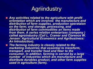 Agriindustry
Any activities related to the agriculture with profit
orientation which are involves the manufacture and
distribution of farm supplies, production operataion
on the farm; and storage, processing, and
distribution of farm commodities an items made
from them. A series relation enterprises (company )
called agroindustry (Cail L. Cramer and Clarence W.
Jensen: Agricultural Economics and Agribusiness:
An Introduction).
The farming industry is closely related to the
marketing industries that essential to transform,
transport, and transfer food and fiber to the
consumer. In addition, farming is served by a large
number of industries which are manufacture and
distribute durables product, and other farm supplies
used in agriculture (farm).
 