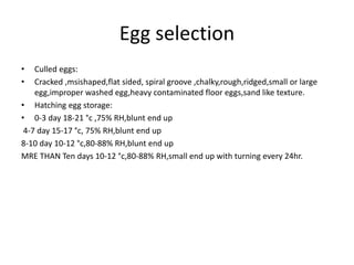 Egg selection
• Culled eggs:
• Cracked ,msishaped,flat sided, spiral groove ,chalky,rough,ridged,small or large
egg,improper washed egg,heavy contaminated floor eggs,sand like texture.
• Hatching egg storage:
• 0-3 day 18-21 °c ,75% RH,blunt end up
4-7 day 15-17 °c, 75% RH,blunt end up
8-10 day 10-12 °c,80-88% RH,blunt end up
MRE THAN Ten days 10-12 °c,80-88% RH,small end up with turning every 24hr.
 