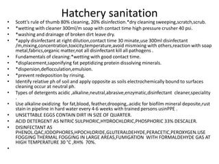 Hatchery sanitation
• Scott’s rule of thumb 80% cleaning, 20% disinfection.*dry cleaning sweeping,scratch,scrub.
• *wetting with cleaner 300ml/m soap with contact time high pressure crusher 40 psi.
• *washing and drainage of broken dirt leave dry.
• *apply disinfectant at right dilution,contact time 30 minate,use 300ml disinfectant
/m,mixing,concentration,toxicity,temperature,avoid mismixing with others,reaction with soap
metal,fabrics,organic matter,not all disinfectant kill all pathogens .
• Fundamentals of cleaning:*wetting with good contact time.
• *displacement,saponifying fat peptidizing protein dissolving minerals.
• *dispersion,deflocculation,emulsion.
• *prevent redeposition by rinsing.
• Identify relative ph of soil and apply opposite as soils electrochemically bound to surfaces
cleaning occur at neutral ph.
• Types of detergents acidic ,alkaline,neutral,abrasive,enzymatic,disinfectant cleaner,speciality
.
• Use alkaline oxidizing for fat,blood, feather,drooping,.acidic for biofilm mineral deposite,rust
stain in pipeline in hard water every 4-6 weeks with trained persons usinPPE .
• UNSETTABLE EGGS CONTAIN DIRT IN SIZE OF QUARTER.
• ACID DETERGENT AS NITRIC SULPHORIC,HYDROCHLORIC,PHOSPHORIC 33% DESCALER.
• DISINFECTANT AS
PHENOL.QAC,IODOPHORES,HPOCHLORIDE,GLUTERALDEHYDE,PERACETIC,PEROXYGEN.USE
FOGGING THERMAL FOGGING IN LARGE AREAS,FUMIGATION WITH FORMALDEHYDE GAS AT
HIGH TEMPERATURE 30 °C ,RH% 70%.
•
 