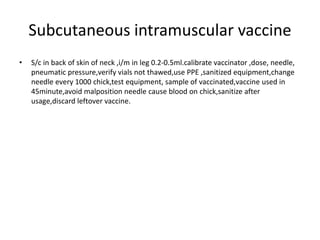 Subcutaneous intramuscular vaccine
• S/c in back of skin of neck ,i/m in leg 0.2-0.5ml.calibrate vaccinator ,dose, needle,
pneumatic pressure,verify vials not thawed,use PPE ,sanitized equipment,change
needle every 1000 chick,test equipment, sample of vaccinated,vaccine used in
45minute,avoid malposition needle cause blood on chick,sanitize after
usage,discard leftover vaccine.
 