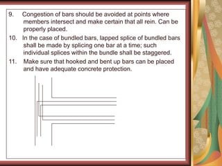 9. Congestion of bars should be avoided at points where
members intersect and make certain that all rein. Can be
properly placed.
10. In the case of bundled bars, lapped splice of bundled bars
shall be made by splicing one bar at a time; such
individual splices within the bundle shall be staggered.
11. Make sure that hooked and bent up bars can be placed
and have adequate concrete protection.
 