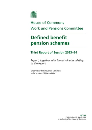 House of Commons
Work and Pensions Committee
Defined benefit
pension schemes
Third Report of Session 2023–24
Report, together with formal minutes relating
to the report
Ordered by the House of Commons
to be printed 20 March 2024
HC 144
Published on 26 March 2024
by authority of the House of Commons
 
