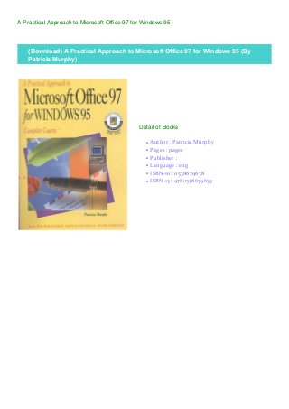 A Practical Approach to Microsoft Office 97 for Windows 95
(Download) A Practical Approach to Microsoft Office 97 for Windows 95 (By
Patricia Murphy)
Detail of Books
Author : Patricia Murphyq
Pages : pagesq
Publisher :q
Language : engq
ISBN-10 : 0538679638q
ISBN-13 : 9780538679633q
 