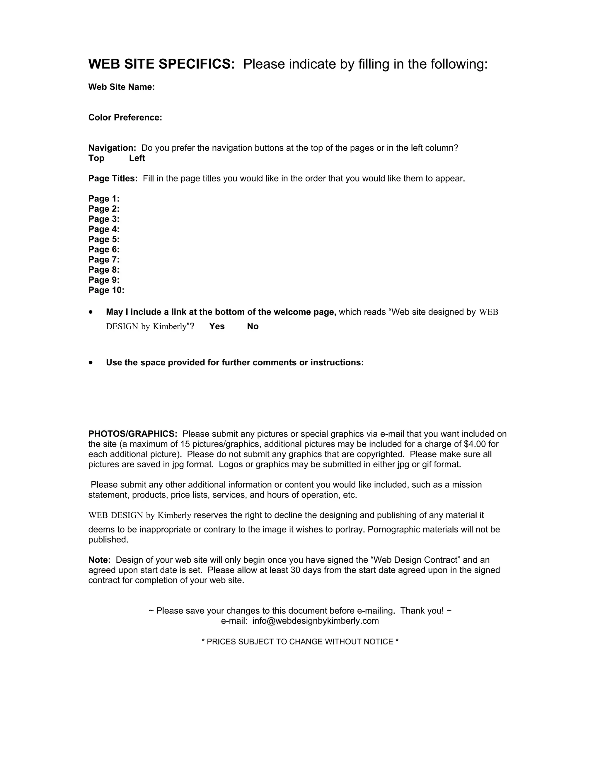 WEB SITE SPECIFICS: Please indicate by filling in the following:
Web Site Name:


Color Preference:


Navigation: Do you prefer the navigation buttons at the top of the pages or in the left column?
Top      Left

Page Titles: Fill in the page titles you would like in the order that you would like them to appear.

Page 1:
Page 2:
Page 3:
Page 4:
Page 5:
Page 6:
Page 7:
Page 8:
Page 9:
Page 10:

•   May I include a link at the bottom of the welcome page, which reads “Web site designed by WEB
    DESIGN by Kimberly”?        Yes       No



•   Use the space provided for further comments or instructions:




PHOTOS/GRAPHICS: Please submit any pictures or special graphics via e-mail that you want included on
the site (a maximum of 15 pictures/graphics, additional pictures may be included for a charge of $4.00 for
each additional picture). Please do not submit any graphics that are copyrighted. Please make sure all
pictures are saved in jpg format. Logos or graphics may be submitted in either jpg or gif format.

 Please submit any other additional information or content you would like included, such as a mission
statement, products, price lists, services, and hours of operation, etc.

WEB DESIGN by Kimberly reserves the right to decline the designing and publishing of any material it
deems to be inappropriate or contrary to the image it wishes to portray. Pornographic materials will not be
published.

Note: Design of your web site will only begin once you have signed the “Web Design Contract” and an
agreed upon start date is set. Please allow at least 30 days from the start date agreed upon in the signed
contract for completion of your web site.


                ~ Please save your changes to this document before e-mailing. Thank you! ~
                                 e-mail: info@webdesignbykimberly.com

                              * PRICES SUBJECT TO CHANGE WITHOUT NOTICE *
 