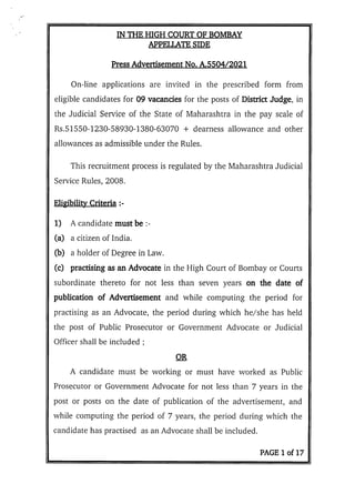 IN THE HIGH COURT OF BOMBAY
APPFLT ATE SIDE
Press Advertisement No. A.5504/2021
On-line applications are invited in the prescribed form from
eligible candidates for 09 vacancies for the posts of District Judge, in
the Judicial Service of the State of Maharashtra in the pay scale of
Rs.51550-1230-58930-1380-63070 + dearness allowance and other
allowances as admissible under the Rules.
This recruitment process is regulated by the Maharashtra Judicial
Service Rules, 2008.
Eligibility Criteria :-
1) A candidate must be :-
(a) a citizen of India,
(b) a holder of Degree in Law.
(c) practising as an Advocate in the High Court of Bombay or Courts
subordinate thereto for not less than seven years on the date of
publication of Advertisement and while computing the period for
practising as an Advocate, the period during which he/she has held
the post of Public Prosecutor or Government Advocate or Judicial
Officer shall be included
OR
A candidate must be working or must have worked as Public
Prosecutor or Government Advocate for not less than 7 years in the
post or posts on the date of publication of the advertisement, and
while computing the period of 7 years, the period during which the
candidate has practised as an Advocate shall be included.
PAGE 1 of 17
 