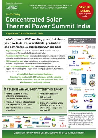 researched & Organized by
                                    the MOSt IMPOrtant & relevant COnCentrateD
                                         SOlar therMal POwer event In InDIa                                SAve UP
                                                                                                           tO $200
     1st CSP today                                                                                         if you register
                                                                                                                early

    Concentrated Solar
    Thermal Power Summit India
     September 7-8 / new Delhi / India

  India’s premier CSP meeting place that shows                                                InternatIOnal & lOCal
  you how to deliver a profitable, productive                                                 CSP SPeakerS:

  and commercially successful CSP business
  • Regulatory Update – navigate the intricacies of both federal & state level
    regulation on tariffs, capacity building and infrastructure
  • Financing Indian CSP Plants – national and international banks and investment
    groups tell you what you need to know about securing finance for projects in India
  • CSP Success Stories – get exclusive insight on how to develop, build and
    maintain CSP plants from companies who have already done it
  • Cost Cut Strategies for Indian CSP – identify the areas that offer you the
    biggest cost reduction gains – supply chain, scaling up application, hybridization,
    storage and more
                     + Supply Chain Opportunities and Challenges
         + Analysis of the most suitable CSP techonology for India including
        parabolic troughs, power tower, dish sterling, multitower and fresnel
                         + Solving region specific CSP concerns



 6 reasons why you must attend this summit
 1 For the 1st time in India,                    4 30+ Expert speakers
    following unprecedented                      5 CSP focused
    success in Europe and USA                       exhibition area
 2 The most relevant international               6 Online eNetworker which
    CSP experience in one room                      will allow you to contact
 3 200+ Conference & exhibition                     fellow attendees pre and
    attendees                                       post event!

                                                                                             “
                                                                                                If any company is active in the
                                                                                             growing global CSP market, this is
Media Partners:                                                                  Official    a must attend event. This is by far
                                                                                 Partners    the most cost effective method for
                                                                                 in India:   making connections and building
                                                                                             enduring relationships across the


                                                                                                                           ”
                                                                                             spectrum of industry players.
                                                                                             ktI

                  Open now to view the program, speaker line-up & much more!
 