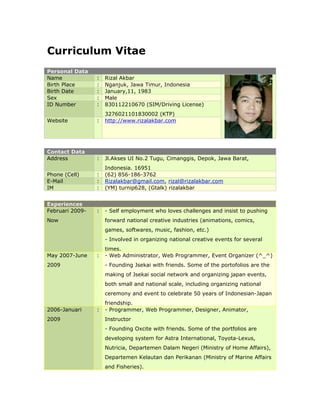 Curriculum Vitae
Personal Data
Name             :   Rizal Akbar
Birth Place      :   Nganjuk, Jawa Timur, Indonesia
Birth Date       :   January,11, 1983
Sex              :   Male
ID Number        :   830112210670 (SIM/Driving License)
                     3276021101830002 (KTP)
Website          :   http://www.rizalakbar.com




Contact Data
Address          :   Jl.Akses UI No.2 Tugu, Cimanggis, Depok, Jawa Barat,
                     Indonesia. 16951
Phone (Cell)     :   (62) 856-186-3762
E-Mail           :   Rizalakbar@gmail.com, rizal@rizalakbar.com
IM               :   (YM) turnip628, (Gtalk) rizalakbar


Experiences
Februari 2009-   :   - Self employment who loves challenges and insist to pushing
Now                  forward national creative industries (animations, comics,
                     games, softwares, music, fashion, etc.)
                     - Involved in organizing national creative events for several
                     times.
May 2007-June    :   - Web Administrator, Web Programmer, Event Organizer (^_^)
2009                 - Founding Jsekai with friends. Some of the portofolios are the
                     making of Jsekai social network and organizing japan events,
                     both small and national scale, including organizing national
                     ceremony and event to celebrate 50 years of Indonesian-Japan
                     friendship.
2006-Januari     :   - Programmer, Web Programmer, Designer, Animator,
2009                 Instructor
                     - Founding Oxcite with friends. Some of the portfolios are
                     developing system for Astra International, Toyota-Lexus,
                     Nutricia, Departemen Dalam Negeri (Ministry of Home Affairs),
                     Departemen Kelautan dan Perikanan (Ministry of Marine Affairs
                     and Fisheries).
 