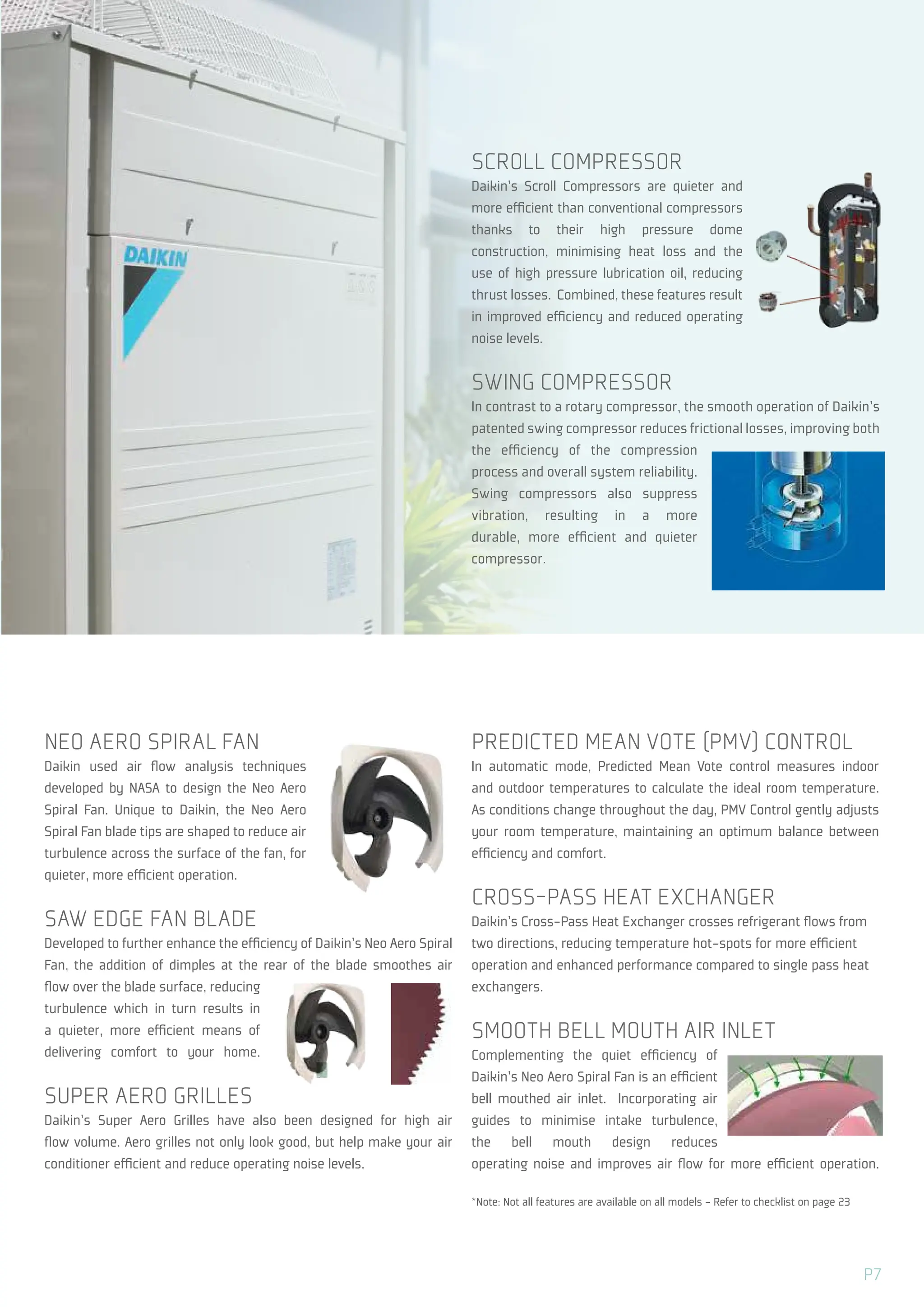 NEO AERO SPIRAL FAN
Daikin used air flow analysis techniques
developed by NASA to design the Neo Aero
Spiral Fan. Unique to Daikin, the Neo Aero
Spiral Fan blade tips are shaped to reduce air
turbulence across the surface of the fan, for
quieter, more efficient operation.
SAW EDGE FAN BLADE
Developed to further enhance the efficiency of Daikin’s Neo Aero Spiral
Fan, the addition of dimples at the rear of the blade smoothes air
flow over the blade surface, reducing
turbulence which in turn results in
a quieter, more efficient means of
delivering comfort to your home.
SUPER AERO GRILLES
Daikin’s Super Aero Grilles have also been designed for high air
flow volume. Aero grilles not only look good, but help make your air
conditioner efficient and reduce operating noise levels.
PREDICTED MEAN VOTE (PMV) CONTROL
In automatic mode, Predicted Mean Vote control measures indoor
and outdoor temperatures to calculate the ideal room temperature.
As conditions change throughout the day, PMV Control gently adjusts
your room temperature, maintaining an optimum balance between
efficiency and comfort.
CROSS-PASS HEAT EXCHANGER
Daikin’s Cross-Pass Heat Exchanger crosses refrigerant flows from
two directions, reducing temperature hot-spots for more efficient
operation and enhanced performance compared to single pass heat
exchangers.
SMOOTH BELL MOUTH AIR INLET
Complementing the quiet efficiency of
Daikin’s Neo Aero Spiral Fan is an efficient
bell mouthed air inlet. Incorporating air
guides to minimise intake turbulence,
the bell mouth design reduces
operating noise and improves air flow for more efficient operation.
*Note: Not all features are available on all models - Refer to checklist on page 23
SCROLL COMPRESSOR
Daikin’s Scroll Compressors are quieter and
more efficient than conventional compressors
thanks to their high pressure dome
construction, minimising heat loss and the
use of high pressure lubrication oil, reducing
thrust losses. Combined, these features result
in improved efficiency and reduced operating
noise levels.
SWING COMPRESSOR
In contrast to a rotary compressor, the smooth operation of Daikin’s
patented swing compressor reduces frictional losses, improving both
the efficiency of the compression
process and overall system reliability.
Swing compressors also suppress
vibration, resulting in a more
durable, more efficient and quieter
compressor.
P7
 