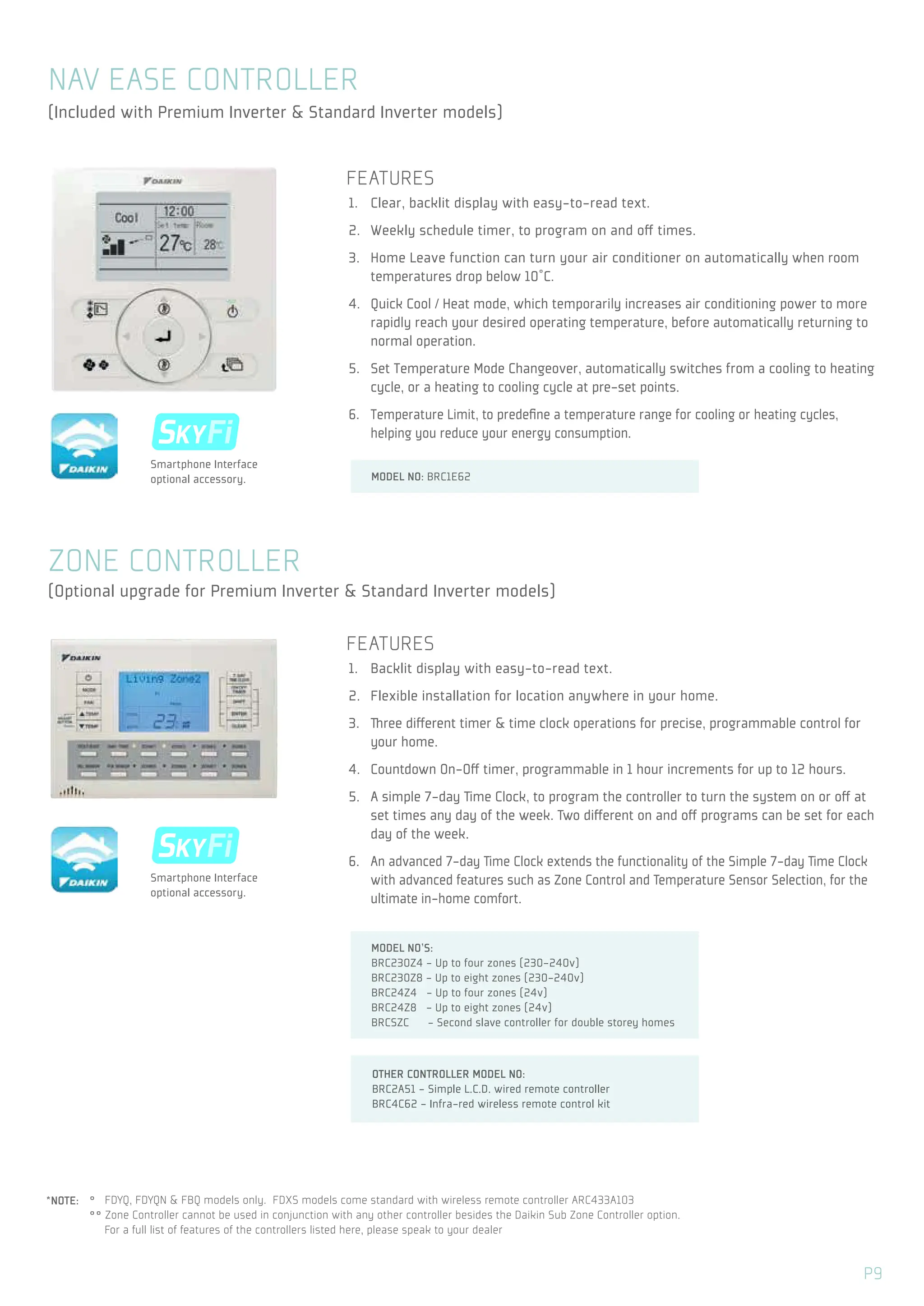 ˚ FDYQ, FDYQN & FBQ models only. FDXS models come standard with wireless remote controller ARC433A103
˚˚ Zone Controller cannot be used in conjunction with any other controller besides the Daikin Sub Zone Controller option.
For a full list of features of the controllers listed here, please speak to your dealer
FEATURES
1. Backlit display with easy-to-read text.
2. Flexible installation for location anywhere in your home.
3. Three different timer & time clock operations for precise, programmable control for
your home.
4. Countdown On-Off timer, programmable in 1 hour increments for up to 12 hours.
5. A simple 7-day Time Clock, to program the controller to turn the system on or off at
set times any day of the week. Two different on and off programs can be set for each
day of the week.
6. An advanced 7-day Time Clock extends the functionality of the Simple 7-day Time Clock
with advanced features such as Zone Control and Temperature Sensor Selection, for the
ultimate in-home comfort.
ZONE CONTROLLER
SKYFi
S Z
SKYFi
S Z
Smartphone Interface
optional accessory.
Smartphone Interface
optional accessory.
(Optional upgrade for Premium Inverter & Standard Inverter models)
OTHER CONTROLLER MODEL NO:
BRC2A51 - Simple L.C.D. wired remote controller
BRC4C62 - Infra-red wireless remote control kit
*NOTE:
FEATURES
1. Clear, backlit display with easy-to-read text.
2. Weekly schedule timer, to program on and off times.
3. Home Leave function can turn your air conditioner on automatically when room
temperatures drop below 10˚C.
4. Quick Cool / Heat mode, which temporarily increases air conditioning power to more
rapidly reach your desired operating temperature, before automatically returning to
normal operation.
5. Set Temperature Mode Changeover, automatically switches from a cooling to heating
cycle, or a heating to cooling cycle at pre-set points.
6. Temperature Limit, to predefine a temperature range for cooling or heating cycles,
helping you reduce your energy consumption.
NAV EASE CONTROLLER
(Included with Premium Inverter & Standard Inverter models)
MODEL NO'S:
BRC230Z4 - Up to four zones (230-240v)
BRC230Z8 - Up to eight zones (230-240v)
BRC24Z4 - Up to four zones (24v)
BRC24Z8 - Up to eight zones (24v)
BRCSZC - Second slave controller for double storey homes
MODEL NO: BRC1E62
P9
 