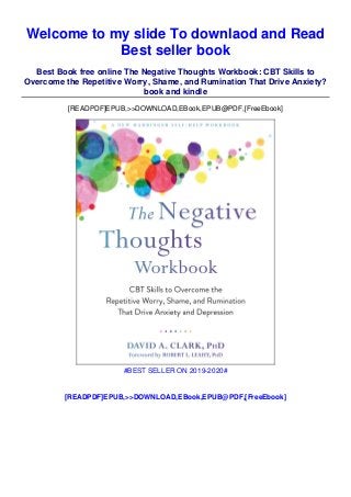 Welcome to my slide To downlaod and Read
Best seller book
Best Book free online The Negative Thoughts Workbook: CBT Skills to
Overcome the Repetitive Worry, Shame, and Rumination That Drive Anxiety?
book and kindle
[READPDF]EPUB,>>DOWNLOAD,EBook,EPUB@PDF,[FreeEbook]
#BEST SELLER ON 2019-2020#
[READPDF]EPUB,>>DOWNLOAD,EBook,EPUB@PDF,[FreeEbook]
 