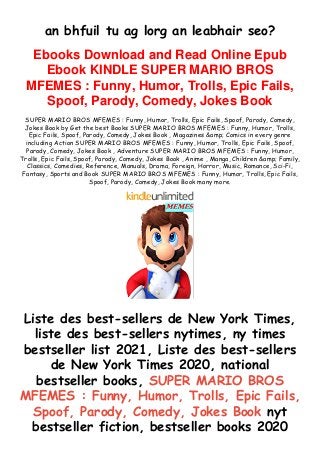 an bhfuil tu ag lorg an leabhair seo?
Ebooks Download and Read Online Epub
Ebook KINDLE SUPER MARIO BROS
MFEMES : Funny, Humor, Trolls, Epic Fails,
Spoof, Parody, Comedy, Jokes Book
SUPER MARIO BROS MFEMES : Funny, Humor, Trolls, Epic Fails, Spoof, Parody, Comedy,
Jokes Book by Get the best Books SUPER MARIO BROS MFEMES : Funny, Humor, Trolls,
Epic Fails, Spoof, Parody, Comedy, Jokes Book , Magazines &amp; Comics in every genre
including Action SUPER MARIO BROS MFEMES : Funny, Humor, Trolls, Epic Fails, Spoof,
Parody, Comedy, Jokes Book , Adventure SUPER MARIO BROS MFEMES : Funny, Humor,
Trolls, Epic Fails, Spoof, Parody, Comedy, Jokes Book , Anime , Manga, Children &amp; Family,
Classics, Comedies, Reference, Manuals, Drama, Foreign, Horror, Music, Romance, Sci-Fi,
Fantasy, Sports and Book SUPER MARIO BROS MFEMES : Funny, Humor, Trolls, Epic Fails,
Spoof, Parody, Comedy, Jokes Book many more.
Liste des best-sellers de New York Times,
liste des best-sellers nytimes, ny times
bestseller list 2021, Liste des best-sellers
de New York Times 2020, national
bestseller books, SUPER MARIO BROS
MFEMES : Funny, Humor, Trolls, Epic Fails,
Spoof, Parody, Comedy, Jokes Book nyt
bestseller fiction, bestseller books 2020
 