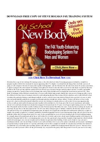 DOWNLOAD FREE COPY OF STEVE HOLMAN F4X TRAINING SYSTEM
>>> Click Here To Download Now <<<
Download free copy of steve holman f4x training system. so the old school new body f4x training program is definitely a weight loss
program together with fat loss treatment for anyone appearing older 35 or higher. it can help them all change their own body s process of
aging as well as improve the muscle tissue joints together with ligaments. and also therefore the old school new body f4x system causes them
to appear younger in the same manner f4x training system pdf assists them to enter into their very best size and shape. in actual fact the idea
condenses all of the age long nutritious options the most effective age reversing strategies and procedures and also a recently copyrighted
strategy invented by a group of three in steve holman john rowley becky holman and even tagged the focus4exercise protocol f4x . these
kinds of techniques along with hints currently have of course really helped many people change their own process of aging possibly even in
the cellular levels these types of strategies meant for youth enhancing physical fitness along with fat reduction can be really difficult to find.
it includes the particular training a nourishment methods as well as activity basic steps almost all directly into one short very easy to study
clear and understandable guidebook you might read through and place straight into actions within 2 3 hours well before we have on the
process let s check out the professionals behind this system. steve holman is certainly editor as well as chief of iron man magazine john
rowley is really an article author business presenter together with contributor to a lot of any press like fox news smartmoney and martha
stewart. steve and becky holman have already been engaged to be married just for 27 years. steve began weight training exercise at 15 like a
thin 119 pounder and he has been recently working out since that time greater than thirty five years . becky has been working out on plus off
more than 20 years but yet the lady lapsed in her own 30s even while raising her pair of children. within her 40s this lady turned out to be
sick and tired of her over weight physical appearance plus developed a new significant actual physical modification within just a couple of
months. she actually is right now a common contributor of nutrition dependent factors to iron man magazine along with steve have been im s
publisher within chief for longer than twenty five years. he has got published in excess of twenty training books for body building training
for strength along with nourishment and he has as well written lots of articles and reviews about muscle building together with losing fat. his
particular blog page built for life is a ironmanmagazine com. steve has questioned a large number of popular shape superstars which includes
arnold schwarzenegger cory everson tom platz and lee labrada. his particular body building e books can be found at x rep com and x
traordinaryworkouts com very last thing to inform we are really not likely to lie to you a f4x system is absolutely not for anyone. including if
you prefer having to spend an hour or so per day performing exercises this is simply not suitable for you plus enjoy all those free radicals if
you think that you can actually spin or perhaps operate your path into a youthful time changing human body have got at it . this may not be
right for you and if you aren t able to do the job extremely very very hard for the pretty short time period it is not in your case we are really
 