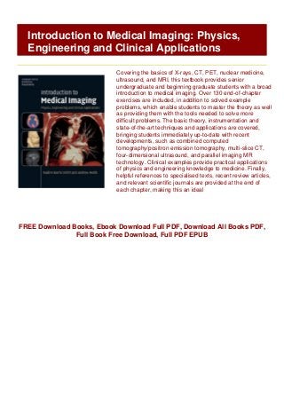 FREE Download Books, Ebook Download Full PDF, Download All Books PDF,
Full Book Free Download, Full PDF EPUB
Introduction to Medical Imaging: Physics,
Engineering and Clinical Applications
Covering the basics of X-rays, CT, PET, nuclear medicine,
ultrasound, and MRI, this textbook provides senior
undergraduate and beginning graduate students with a broad
introduction to medical imaging. Over 130 end-of-chapter
exercises are included, in addition to solved example
problems, which enable students to master the theory as well
as providing them with the tools needed to solve more
difficult problems. The basic theory, instrumentation and
state-of-the-art techniques and applications are covered,
bringing students immediately up-to-date with recent
developments, such as combined computed
tomography/positron emission tomography, multi-slice CT,
four-dimensional ultrasound, and parallel imaging MR
technology. Clinical examples provide practical applications
of physics and engineering knowledge to medicine. Finally,
helpful references to specialised texts, recent review articles,
and relevant scientific journals are provided at the end of
each chapter, making this an ideal
 