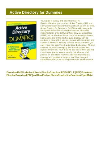 DownloadPdfKindleAudiobook,EbooksDownloadPDFKINDLE,[PDF]Download
Ebooks,Download[PDF]andReadOnline,EbookReadonlineGetebookEpubMobi
Active Directory for Dummies
Your guide to quickly and easily learn Active
Directory!Whether you're new to Active Directory (AD) or a
savvy system administrator looking to brush up on your skills,
Active Directory for Dummies, 2nd Edition will steer you in
the right direction! Since its original release, Microsoft's
implementation of the lightweight directory access protocol
(LDAP) for the Windows Server line of networking software
has become one of the most popular directory service
products in the world. If you are involved with the design and
support of Microsoft directory services and/or solutions, you
really need this book! You'll understand the basics of AD and
utilize its structures to simplify your life and secure your
digital environment. You'll discover how to exert fine-grained
control over groups, assets, security, permissions, and
policies on a Windows network and efficiently configure,
manage, and update the network. You'll find new and
updated material on security improvements, significant user
 