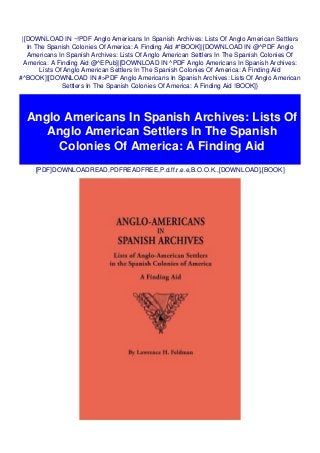 |[DOWNLOAD IN ~!PDF Anglo Americans In Spanish Archives: Lists Of Anglo American Settlers
In The Spanish Colonies Of America: A Finding Aid #*BOOK]|[DOWNLOAD IN @^PDF Anglo
Americans In Spanish Archives: Lists Of Anglo American Settlers In The Spanish Colonies Of
America: A Finding Aid @^EPub]|[DOWNLOAD IN ^PDF Anglo Americans In Spanish Archives:
Lists Of Anglo American Settlers In The Spanish Colonies Of America: A Finding Aid
#^BOOK]|[DOWNLOAD IN #>PDF Anglo Americans In Spanish Archives: Lists Of Anglo American
Settlers In The Spanish Colonies Of America: A Finding Aid !BOOK]}
[PDF]DOWNLOADREAD,PDFREADFREE,P.d.ff.r.e.e,B.O.O.K.,[DOWNLOAD],[BOOK]
Anglo Americans In Spanish Archives: Lists Of
Anglo American Settlers In The Spanish
Colonies Of America: A Finding Aid
 
