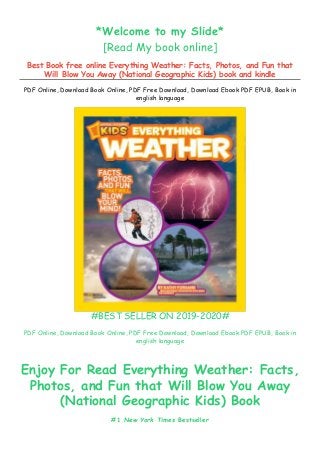 *Welcome to my Slide*
[Read My book online]
Best Book free online Everything Weather: Facts, Photos, and Fun that
Will Blow You Away (National Geographic Kids) book and kindle
PDF Online, Download Book Online, PDF Free Download, Download Ebook PDF EPUB, Book in
english language
#BEST SELLER ON 2019-2020#
PDF Online, Download Book Online, PDF Free Download, Download Ebook PDF EPUB, Book in
english language
Enjoy For Read Everything Weather: Facts,
Photos, and Fun that Will Blow You Away
(National Geographic Kids) Book
#1 New York Times Bestseller
 