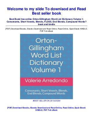 Welcome to my slide To downlaod and Read
Best seller book
Best Book free online Orton-Gillingham Word List Dictionary Volume 1:
Consonants, Short Vowels, Blends, FLOSS, End Blends, Compound Words?
book and kindle
[PDF] Download Ebooks, Ebooks Download and Read Online, Read Online, Epub Ebook KINDLE,
PDF Full eBook
#BEST SELLER ON 2019-2020#
[PDF] Download Ebooks, Ebooks Download and Read Online, Read Online, Epub Ebook
KINDLE, PDF Full eBook
 