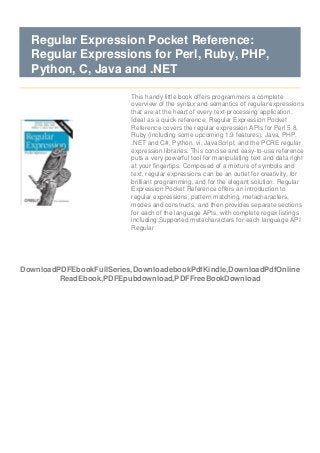 DownloadPDFEbookFullSeries,DownloadebookPdfKindle,DownloadPdfOnline
ReadEbook,PDFEpubdownload,PDFFreeBookDownload
Regular Expression Pocket Reference:
Regular Expressions for Perl, Ruby, PHP,
Python, C, Java and .NET
This handy little book offers programmers a complete
overview of the syntax and semantics of regular expressions
that are at the heart of every text-processing application.
Ideal as a quick reference, Regular Expression Pocket
Reference covers the regular expression APIs for Perl 5.8,
Ruby (including some upcoming 1.9 features), Java, PHP,
.NET and C#, Python, vi, JavaScript, and the PCRE regular
expression libraries. This concise and easy-to-use reference
puts a very powerful tool for manipulating text and data right
at your fingertips. Composed of a mixture of symbols and
text, regular expressions can be an outlet for creativity, for
brilliant programming, and for the elegant solution. Regular
Expression Pocket Reference offers an introduction to
regular expressions, pattern matching, metacharacters,
modes and constructs, and then provides separate sections
for each of the language APIs, with complete regex listings
including:Supported metacharacters for each language API
Regular
 