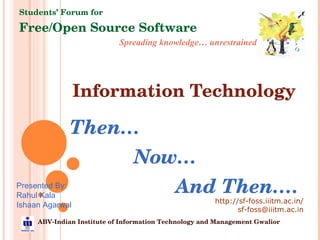 Information Technology Then… Now… And Then…. Spreading knowledge… unrestrained Students’ Forum for Free/Open Source Software ABV-Indian Institute of Information Technology and Management Gwalior http://sf-foss.iiitm.ac.in/ [email_address] Presented By: Rahul Kala Ishaan Agarwal 