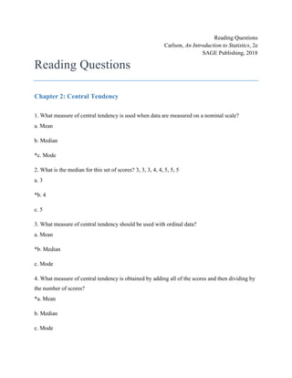 Reading Questions
Carlson, An Introduction to Statistics, 2e
SAGE Publishing, 2018
Reading Questions
Chapter 2: Central Tendency
1. What measure of central tendency is used when data are measured on a nominal scale?
a. Mean
b. Median
*c. Mode
2. What is the median for this set of scores? 3, 3, 3, 4, 4, 5, 5, 5
a. 3
*b. 4
c. 5
3. What measure of central tendency should be used with ordinal data?
a. Mean
*b. Median
c. Mode
4. What measure of central tendency is obtained by adding all of the scores and then dividing by
the number of scores?
*a. Mean
b. Median
c. Mode
 