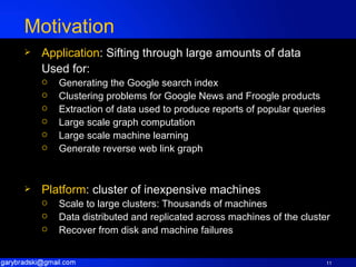Motivation Application : Sifting through large amounts of data Used for: Generating the Google search index Clustering problems for Google News and Froogle products Extraction of data used to produce reports of popular queries Large scale graph computation Large scale machine learning Generate reverse web link graph Platform : cluster of inexpensive machines Scale to large clusters: Thousands of machines Data distributed and replicated across machines of the cluster Recover from disk and machine failures 