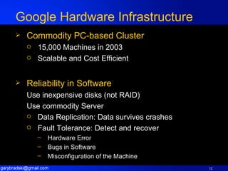 Google Hardware Infrastructure Commodity PC-based Cluster 15,000 Machines in 2003 Scalable and Cost Efficient Reliability in Software Use inexpensive disks (not RAID) Use commodity Server Data Replication: Data survives crashes Fault Tolerance: Detect and recover Hardware Error Bugs in Software Misconfiguration of the Machine 