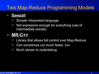 Two Map-Reduce Programming Models Sawzall Simpler interpreted language Not expressive enough for everything (use of intermediate results). MR-C++ Library that allows full control over Map-Reduce Can sometimes run much faster, but Much slower to code/debug 
