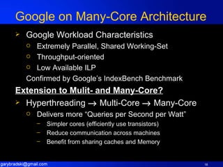 Google on Many-Core Architecture Google Workload Characteristics Extremely Parallel, Shared Working-Set Throughput-oriented Low Available ILP Confirmed by Google’s IndexBench Benchmark Extension to Mulit- and Many-Core? Hyperthreading    Multi-Core    Many-Core Delivers more “Queries per Second per Watt” Simpler cores (efficiently use transistors) Reduce communication across machines Benefit from sharing caches and Memory 