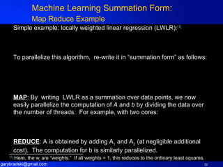 Machine Learning Summation Form: Map Reduce Example   Simple example: locally weighted linear regression (LWLR): [1] To parallelize this algorithm,  re-write it in “summation form” as follows: MAP : By  writing  LWLR as a summation over data points, we now  easily parallelize the computation of  A  and  b  by dividing the data over the number of threads.  For example, with two cores:  REDUCE : A is obtained by adding A 1  and A 2  (at negligible additional cost).  The computation for b is similarly parallelized.  [1]  Here, the w i  are “weights.”  If all weights = 1, this reduces to the ordinary least squares.  