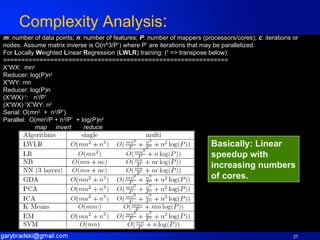 Complexity Analysis :  m : number of data points;  n : number of features;  P : number of mappers (processors/cores);  c : iterations or nodes. Assume matrix inverse is O(n^3/P’) where P’ are iterations that may be parallelized.  For  L ocally  W eighted  L inear  R egression ( LWLR ) training: ( ‘  => transpose below): ============================================================== X ’ WX:  mn 2 Reducer: log(P)n 2 X ’ WY: mn Reducer: log(P)n (X ’ WX) -1 :   n 3 /P’ (X ’ WX) -1 X”WY: n 2 Serial: O(mn 2   +  n 3 /P’) Parallel:  O(mn 2 /P + n 3 /P’  + log(P)n 2                    map    invert     reduce Basically: Linear speedup with increasing numbers of cores. 