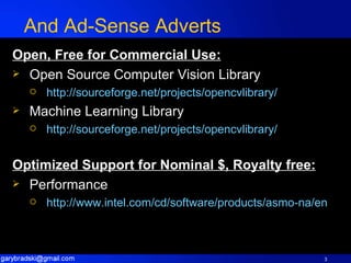 And Ad-Sense Adverts Open, Free for Commercial Use: Open Source Computer Vision Library http://sourceforge.net/projects/opencvlibrary/   Machine Learning Library http://sourceforge.net/projects/opencvlibrary/   Optimized Support for Nominal $, Royalty free: Performance  http://www.intel.com/cd/software/products/asmo-na/eng/302910.htm   