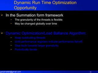 Dynamic Run Time Optimization Opportunity In the Summation form framework The granularity of the threads is flexible May be changed globally over time Dynamic Optimization/Load Ballance Algorithm: Keep subdividing threads Until performance registers indicate performance fall-off. Step back towards larger granularity Periodically iterate 