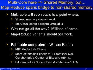Multi-Core here => Shared Memory, but… Map-Reduce spans bridge to non-shared memory Multi-core will soon scale to a point where: Shared memory doesn’t work Individual cores become unreliable Why not go all the way?  Millions of cores. Map-Reduce variants should still work. Paintable computers .  William Butera MIT Media Lab Thesis More extensions under MIT Professor Neil Gershonfeld’s Center of Bits and Atoms. Bill now calls it “Scale Free Architecture” SFA 