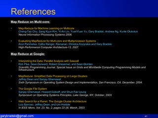 References Map Reduce on Multi-core: Map-Reduce for Machine Learning on Multicore Cheng-Tao Chu, Sang Kyun Kim, Yi-An Lin, YuanYuan Yu, Gary Bradski, Andrew Ng, Kunle Olukotun Neural Information Processing Systems 2006. Evaluating MapReduce for Multi-core and Multiprocessor Systems Arun Penmetsa, Colby Ranger, Ramanan, Christos Kozyrakis and Gary Bradski. High-Performance Computer Architecture-13, 2007. Map Reduce at Google: Interpreting the Data: Parallel Analysis with Sawzall   Rob Pike, Sean Dorward, Robert Griesemer, and Sean Quinlan Scientific Programming Journal. Special Issue on Grids and Worldwide Computing Programming Models and Infrastructure. MapReduce: Simplified Data Processing on Large Clusters Jeffrey Dean and Sanjay Ghemawat Sixth Symposium on Operating System Design and Implementation, San Francisco, CA, December, 2004 . The Google File System Sanjay Ghemawat, Howard Gobioff, and Shun-Tak Leung Symposium on Operating Systems Principles, Lake George, NY, October, 2003.   Web Search for a Planet: The Google Cluster Architecture Luiz Barroso, Jeffrey Dean, and Urs Hoelzle   In IEEE Micro, Vol. 23, No. 2, pages 22-28, March, 2003 