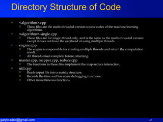 <algorithm>.cpp These files are the multi-threaded version source codes of the machine learning algorithms. <algorithm>-single.cpp These files are for single thread only, and is the same as the multi-threaded version except it does not have the overhead of using multiple threads. engine.cpp The engine is responsible for creating multiple threads and return the computation result. All threads must complete before returning. master.cpp, mapper.cpp, reduce.cpp The functions in these files implement the map-reduce interaction. util.cpp Reads input file into a matrix structure. Records the time and has some debugging functions. Other miscellaneous functions Directory Structure of Code 
