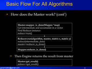 How does the Master work? (cont’) Basic Flow For All Algorithms Reducer::run(algorithm, master, matrix x, matrix y) reduce(intermediate_data) master->reducer_is_done() Mapper::reducer_is_done() Master::mapper_is_done(Mapper *map) Get intermediate and accumulate in a vector Find Reducer instance reduce->run() Master::get_result() reduce->get_result() Then Engine returns the result from master 