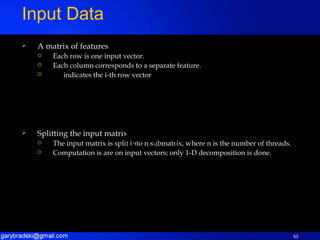 A matrix of features Each row is one input vector. Each column corresponds to a separate feature. indicates the i-th row vector Splitting the input matrix The input matrix is split into n submatrix, where n is the number of threads. Computation is are on input vectors; only 1-D decomposition is done. Input Data 