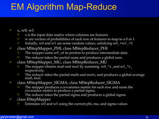 x, w0, w1 x is the input data matrix where columns are features w are vectors of probabilities of each row of features to map to a 0 or 1 Initially, w0 and w1 are some random values, satisfying w0  j  +w1  j  =1 class MStepMapper_PHI, class MStepReducer_PHI The mapper sums w0  j  of its portion to produce intermediate data. The reducer takes the partial sums and produces a global sum. class MStepMapper_MU, class MStepReducer_MU The mapper obtains mu0 and mu1 by summing  w0  j  *x  j  and w1  j  *x  j  respectively. The reducer takes the partial mu0s and mu1s, and produces a global average mu0, mu1. class MStepMapper_SIGMA, class MStepReducer_SIGMA The mapper produces a covariance matrix for each row and sums the covariance matrix to produce a partial sigma. The reducer takes the partial sigma and produces a global sigma. class EStepMapper Estimates w0 and w1 using the current phi, mu, and sigma values EM Algorithm Map-Reduce 