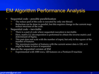 Sequential code – possible parallelization The reduce part of the code is executed by only one thread. Reduction can be done in parallel, but this requires change in the current map-reduce structure of the code. Sequential code – inevitable There is a part of code where sequential execution is inevitable. Here, matrix LU decomposition is performed to obtain the inverse matrix and determinant of Sigma. This part does not scale with the number of input, but only to the square of the number of features. The maximum number of features with the current sensor data is 120, so it might be better to leave it sequential. Run on the sequential version of EM Experimented with 1000 rows, 120 features on a Pentium-D machine EM Algorithm Performance Analysis 