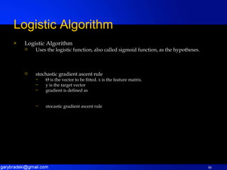 Logistic Algorithm Uses the logistic function, also called sigmoid function, as the hypotheses. stochastic gradient ascent rule Θ  is the vector to be fitted. x is the feature matrix. y is the target vector gradient is defined as stocastic gradient ascent rule Logistic Algorithm 