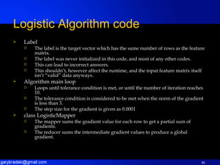 Label The label is the target vector which has the same number of rows as the feature matrix. The label was never initialized in this code, and most of any other codes. This can lead to incorrect answers. This shouldn’t, however affect the runtime, and the input feature matrix itself isn’t “valid” data anyways. Algorithm main loop Loops until tolerance condition is met, or until the number of iteration reaches 10. The tolerance condition is considered to be met when the norm of the gradient is less than 3. The step size for the gradient is given as 0.0001 class LogisticMapper The mapper sums the gradient value for each row to get a partial sum of gradients. The reducer sums the intermediate gradient values to produce a global gradient. Logistic Algorithm code 