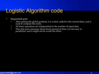 Sequential part After getting the global gradient, it is scaled, added to the current theta, and is used to compute the norm. All three operations are independent to the number of input data. Thus this part consumes about fixed amount of time, it is not easy to parallelize, and it might not be worth the effort. Logistic Algorithm code 