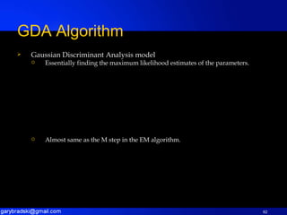 Gaussian Discriminant Analysis model Essentially finding the maximum likelihood estimates of the parameters. Almost same as the M step in the EM algorithm. GDA Algorithm 