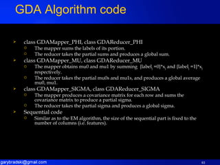 class GDAMapper_PHI, class GDAReducer_PHI The mapper sums the labels of its portion. The reducer takes the partial sums and produces a global sum. class GDAMapper_MU, class GDAReducer_MU The mapper obtains mu0 and mu1 by summing  {label j  =0}*x j  and {label j  =1}*x j  respectively. The reducer takes the partial mu0s and mu1s, and produces a global average mu0, mu1. class GDAMapper_SIGMA, class GDAReducer_SIGMA The mapper produces a covariance matrix for each row and sums the covariance matrix to produce a partial sigma. The reducer takes the partial sigma and produces a global sigma. Sequential code Similar as to the EM algorithm, the size of the sequential part is fixed to the number of columns (i.e. features). GDA Algorithm code 