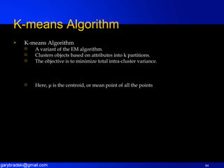 K-means Algorithm A variant of the EM algorithm. Clusters objects based on attributes into k partitions. The objective is to minimize total intra-cluster variance. Here,  μ  is the centroid, or mean point of all the points  K-means Algorithm 
